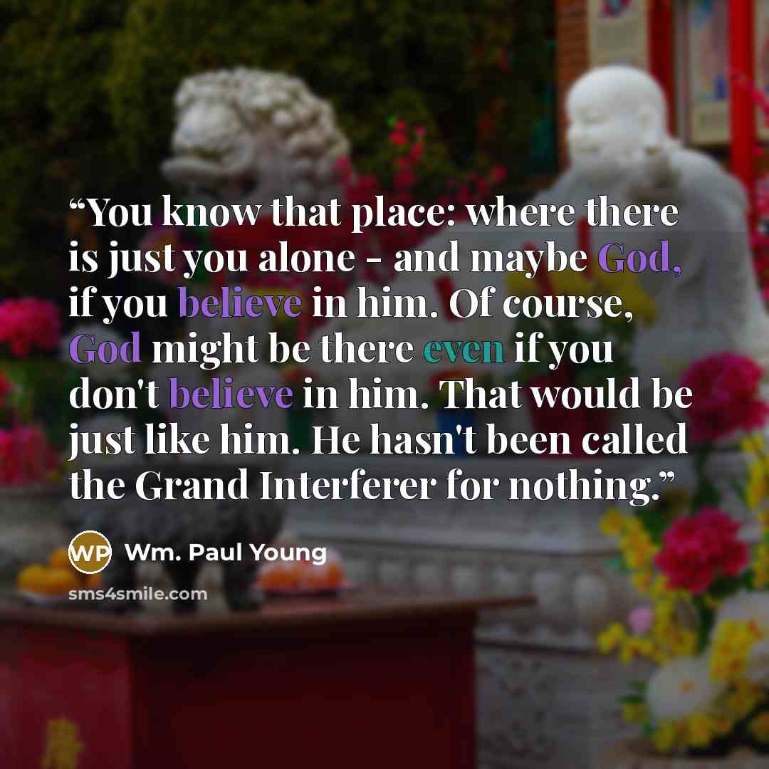 “You know that place: where there is just you alone - and maybe God, if you believe in him. Of course, God might be there even if you don't believe in him. That would be just like him. He hasn't been called the Grand Interferer for nothing.” quote by Wm. Paul Young