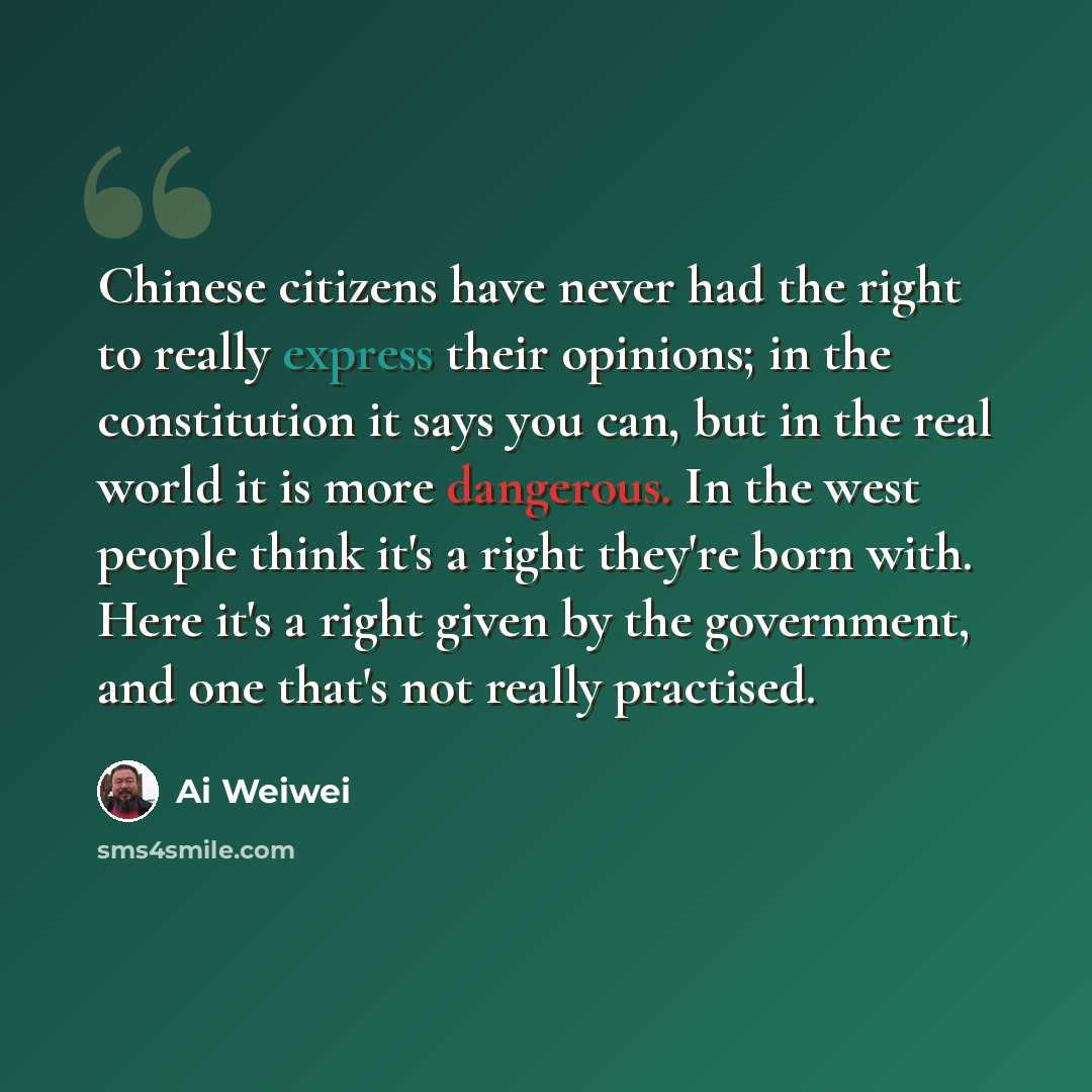 “Chinese citizens have never had the right to really express their opinions; in the constitution it says you can, but in the real world it is more dangerous. In the west people think it's a right they're born with. Here it's a right given by the government, and one that's not really practised.” quote by Ai Weiwei