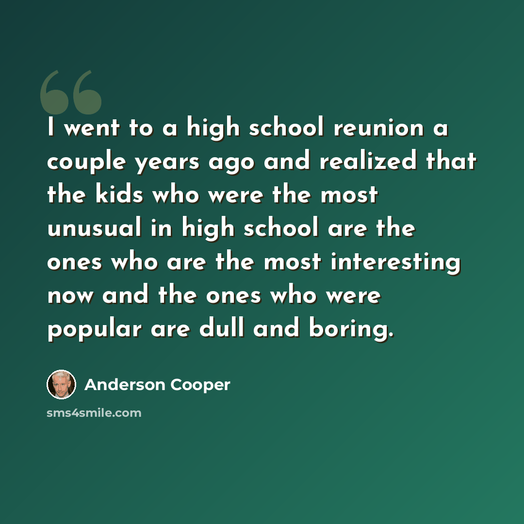 “I went to a high school reunion a couple years ago and realized that the kids who were the most unusual in high school are the ones who are the most interesting now and the ones who were popular are dull and boring.” quote by Anderson Cooper