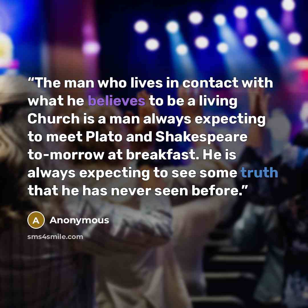 “The man who lives in contact with what he believes to be a living Church is a man always expecting to meet Plato and Shakespeare to-morrow at breakfast. He is always expecting to see some truth that he has never seen before.” quote by Anonymous