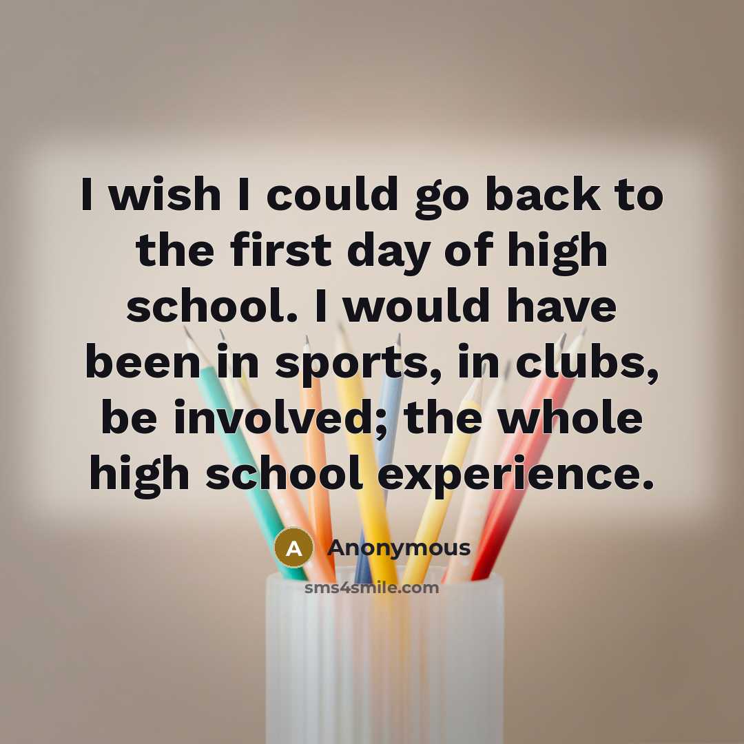 “I wish I could go back to the first day of high school. I would have been in sports, in clubs, be involved; the whole high school experience.” quote by Anonymous