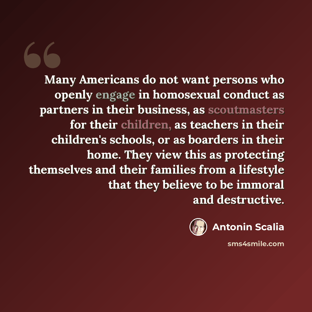 “Many Americans do not want persons who openly engage in homosexual conduct as partners in their business, as scoutmasters for their children, as teachers in their children's schools, or as boarders in their home. They view this as protecting themselves and their families from a lifestyle that they…” quote by Antonin Scalia
