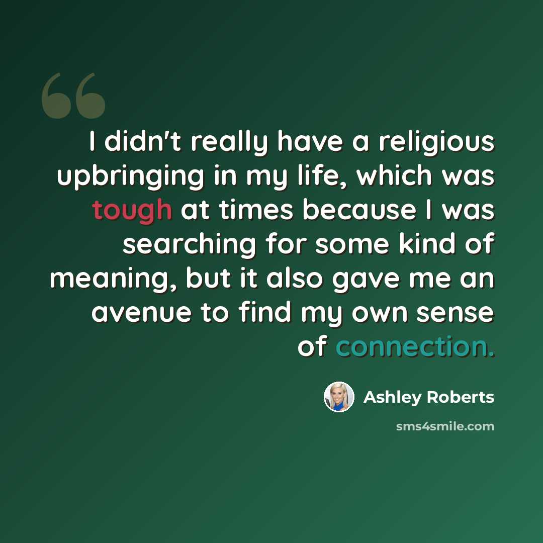 “I didn't really have a religious upbringing in my life, which was tough at times because I was searching for some kind of meaning, but it also gave me an avenue to find my own sense of connection.” quote by Ashley Roberts