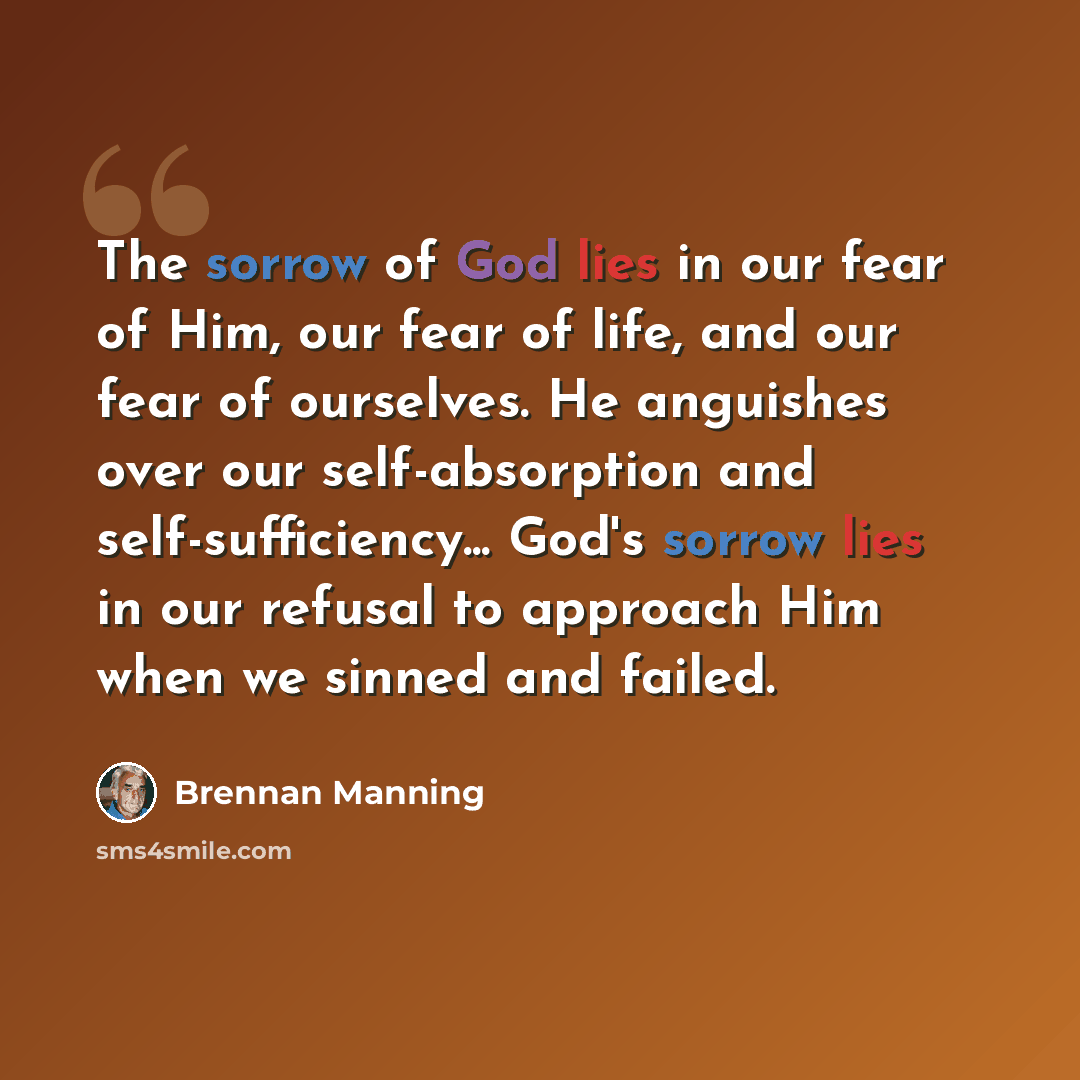 “The sorrow of God lies in our fear of Him, our fear of life, and our fear of ourselves. He anguishes over our self-absorption and self-sufficiency... God's sorrow lies in our refusal to approach Him when we sinned and failed.” quote by Brennan Manning