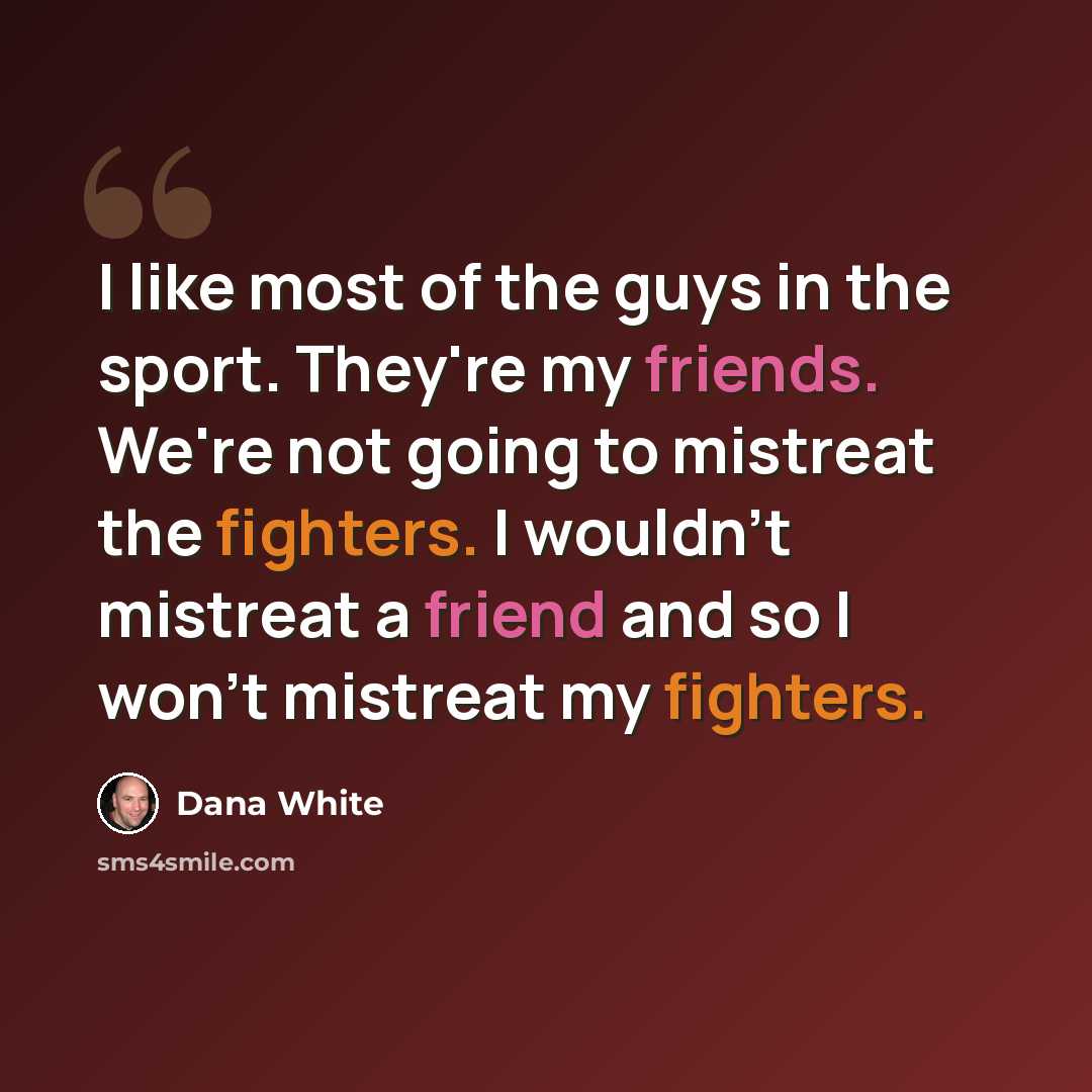 “I like most of the guys in the sport. They're my friends. We're not going to mistreat the fighters. I wouldn't mistreat a friend and so I won't mistreat my fighters.” quote by Dana White
