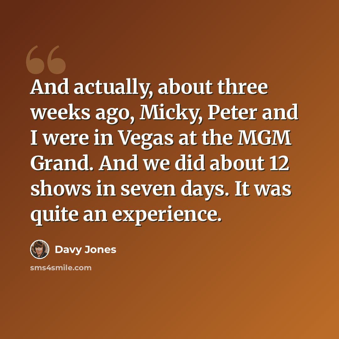 “And actually, about three weeks ago, Micky, Peter and I were in Vegas at the MGM Grand. And we did about 12 shows in seven days. It was quite an experience.” quote by Davy Jones