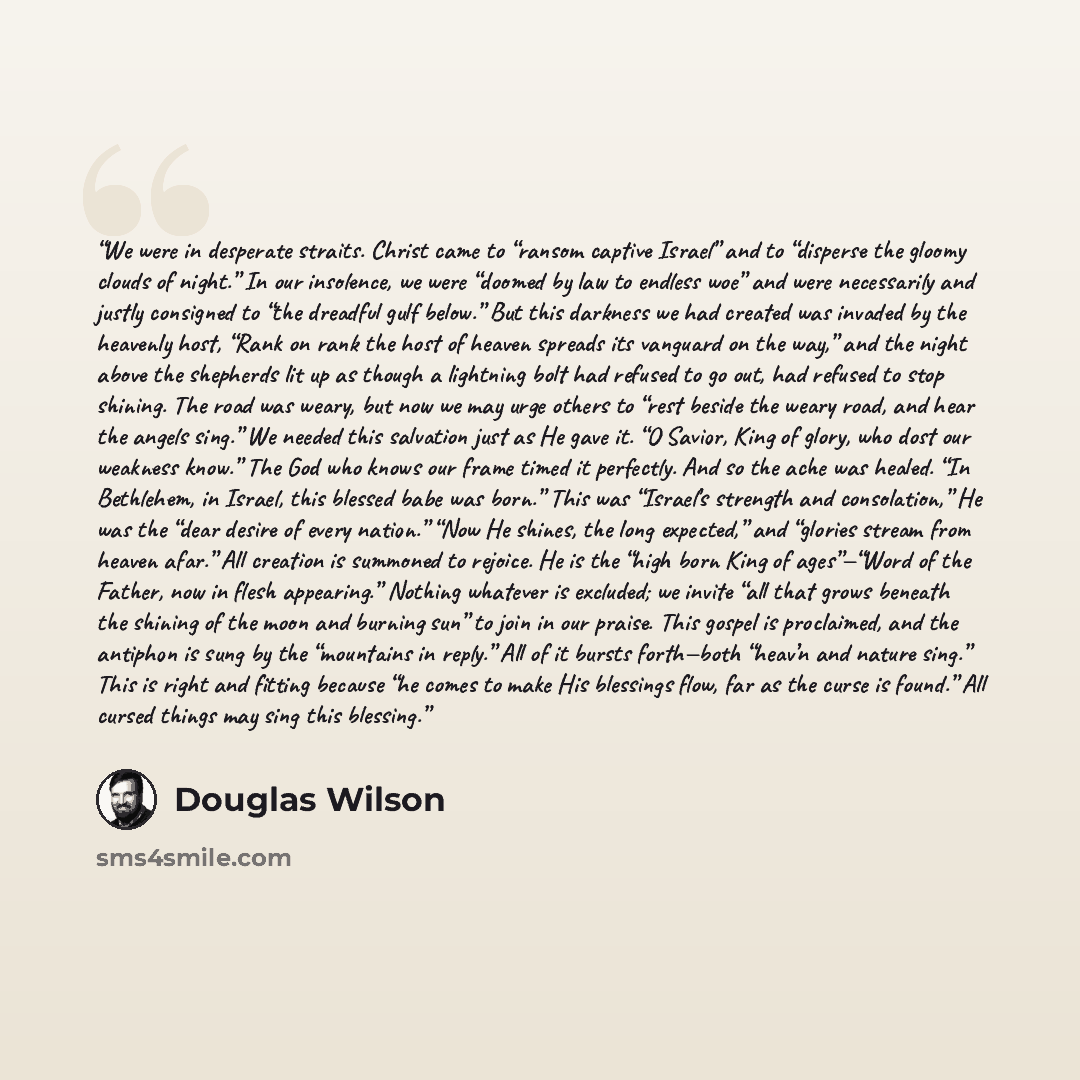 “We were in desperate straits. Christ came to “ransom captive Israel” and to “disperse the gloomy clouds of night.” In our insolence, we were “doomed by law to endless woe” and were necessarily and justly consigned to “the dreadful gulf below.” But this darkness we had created was invaded by the…” quote by Douglas Wilson