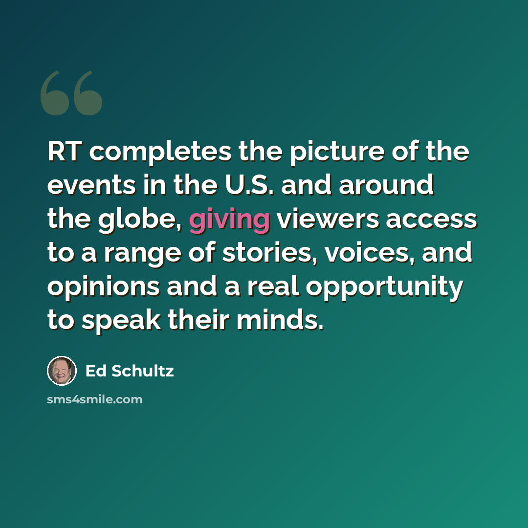 “RT completes the picture of the events in the U.S. and around the globe, giving viewers access to a range of stories, voices, and opinions and a real opportunity to speak their minds.” quote by Ed Schultz
