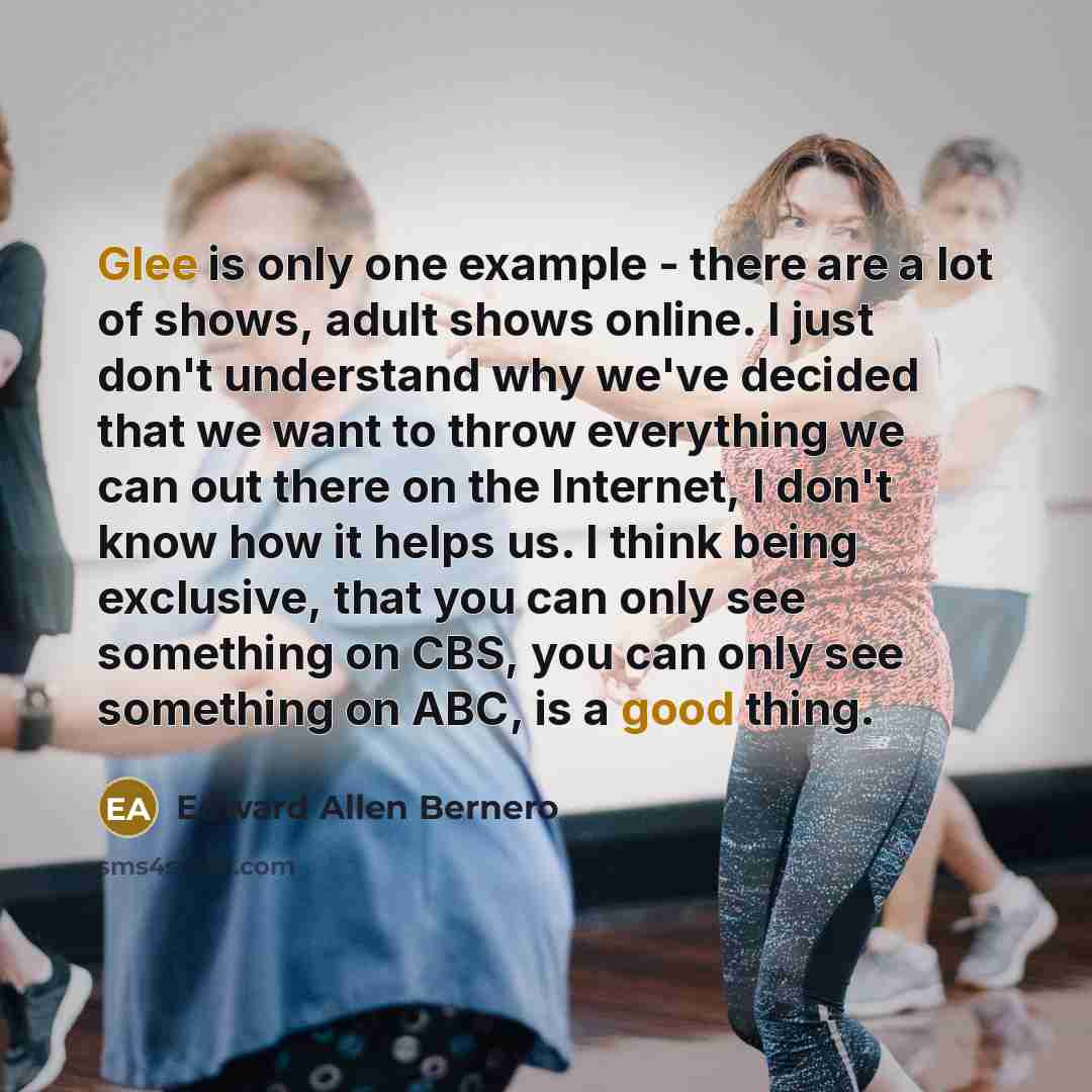 “Glee is only one example - there are a lot of shows, adult shows online. I just don't understand why we've decided that we want to throw everything we can out there on the Internet, I don't know how it helps us. I think being exclusive, that you can only see something on CBS, you can only see…” quote by Edward Allen Bernero