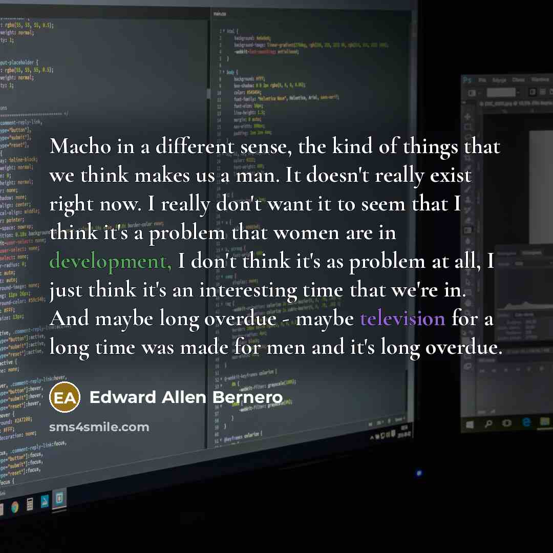 “Macho in a different sense, the kind of things that we think makes us a man. It doesn't really exist right now. I really don't want it to seem that I think it's a problem that women are in development, I don't think it's as problem at all, I just think it's an interesting time that we're in. And…” quote by Edward Allen Bernero