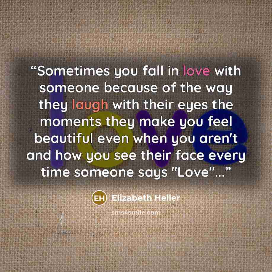 “Sometimes you fall in love with someone because of the way they laugh with their eyes the moments they make you feel beautiful even when you aren't and how you see their face every time someone says "Love"...” quote by Elizabeth Heller