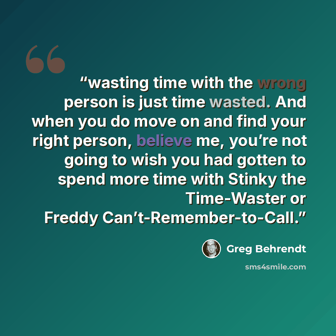 “wasting time with the wrong person is just time wasted. And when you do move on and find your right person, believe me, you’re not going to wish you had gotten to spend more time with Stinky the Time-Waster or Freddy Can’t-Remember-to-Call.” quote by Greg Behrendt