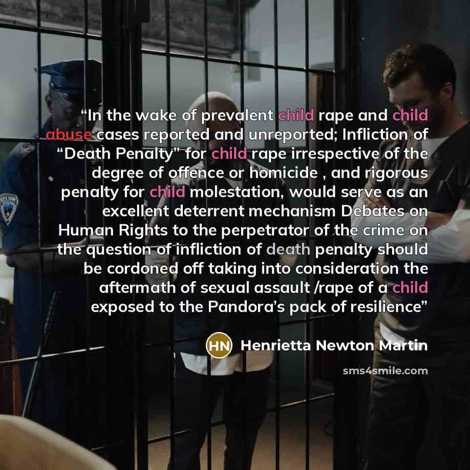 “In the wake of prevalent child rape and child abuse cases reported and unreported; Infliction of “Death Penalty” for child rape irrespective of the degree of offence or homicide , and rigorous penalty for child molestation, would serve as an excellent deterrent mechanism Debates on Human Rights to…” quote by Henrietta Newton Martin