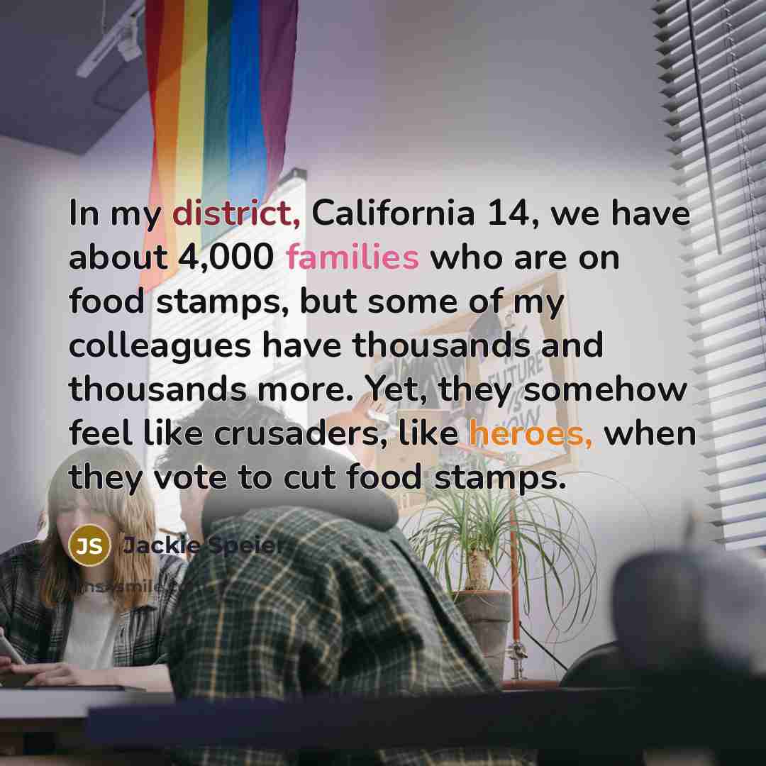 “In my district, California 14, we have about 4,000 families who are on food stamps, but some of my colleagues have thousands and thousands more. Yet, they somehow feel like crusaders, like heroes, when they vote to cut food stamps.” quote by Jackie Speier