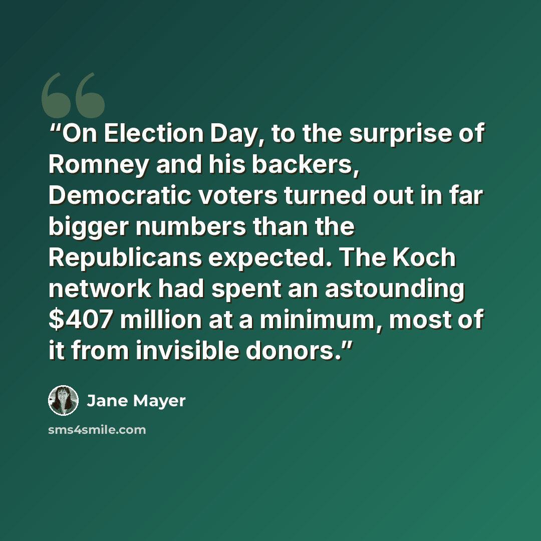 “On Election Day, to the surprise of Romney and his backers, Democratic voters turned out in far bigger numbers than the Republicans expected. The Koch network had spent an astounding $407 million at a minimum, most of it from invisible donors.” quote by Jane Mayer