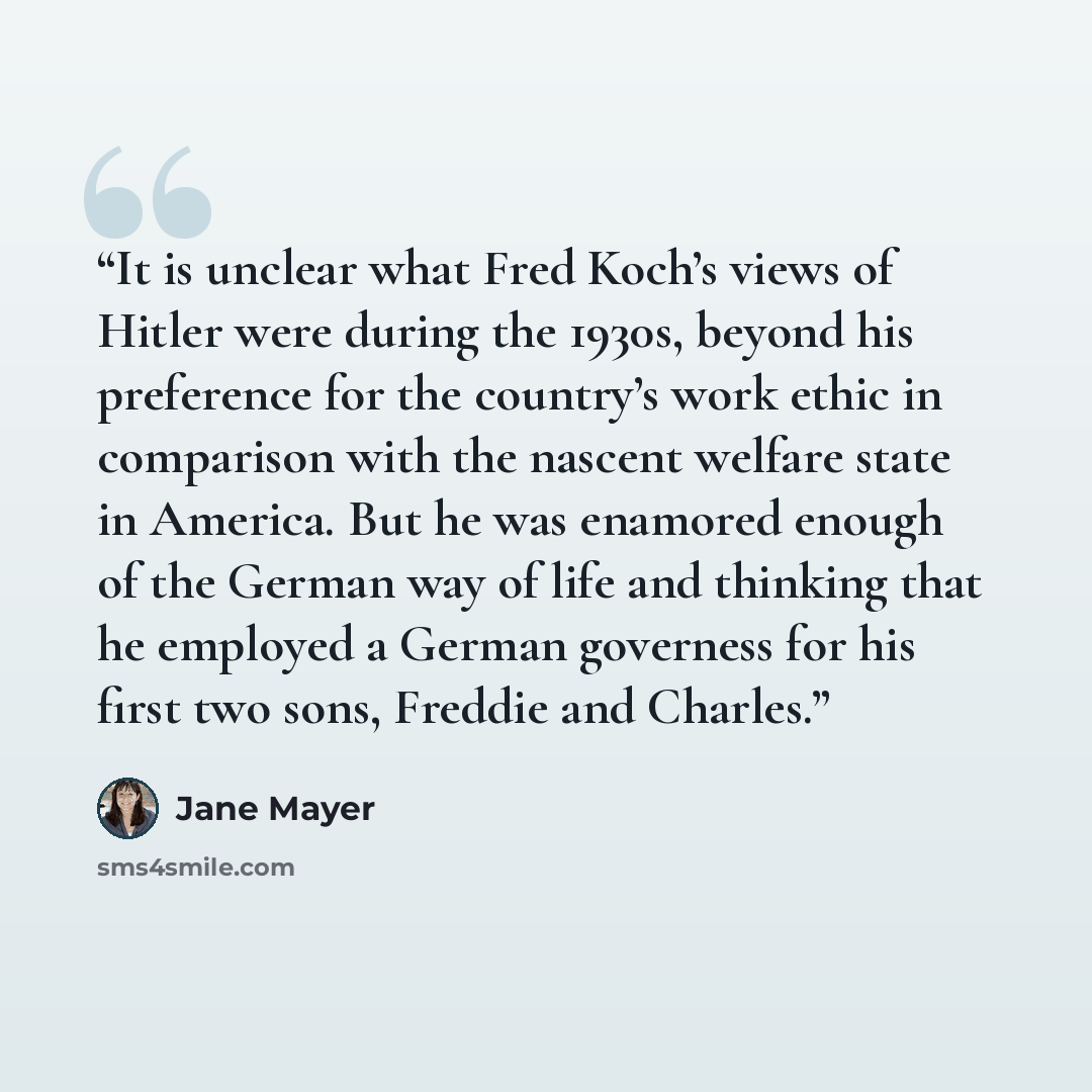 “It is unclear what Fred Koch’s views of Hitler were during the 1930s, beyond his preference for the country’s work ethic in comparison with the nascent welfare state in America. But he was enamored enough of the German way of life and thinking that he employed a German governess for his first two…” quote by Jane Mayer