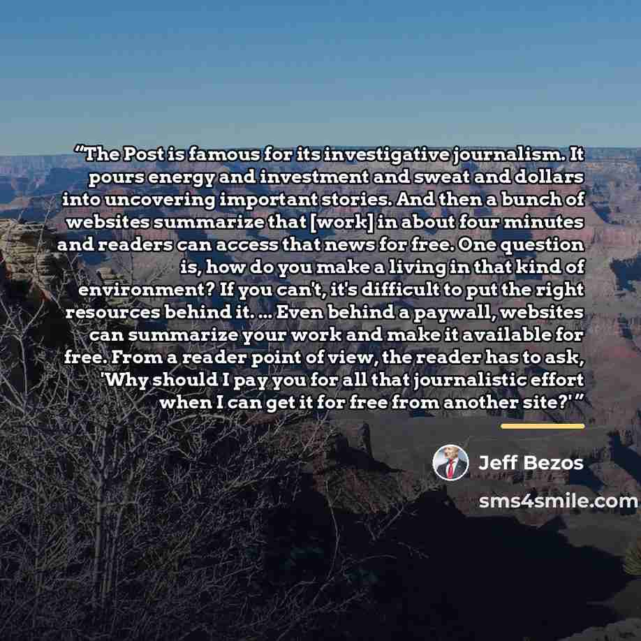 “The Post is famous for its investigative journalism. It pours energy and investment and sweat and dollars into uncovering important stories. And then a bunch of websites summarize that [work] in about four minutes and readers can access that news for free. One question is, how do you make a living…” quote by Jeff Bezos