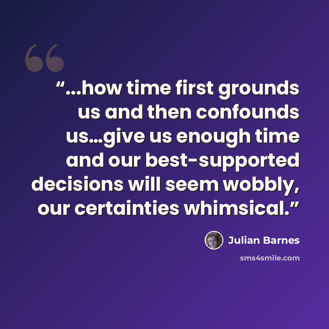 “...how time first grounds us and then confounds us…give us enough time and our best-supported decisions will seem wobbly, our certainties whimsical.” quote by Julian Barnes