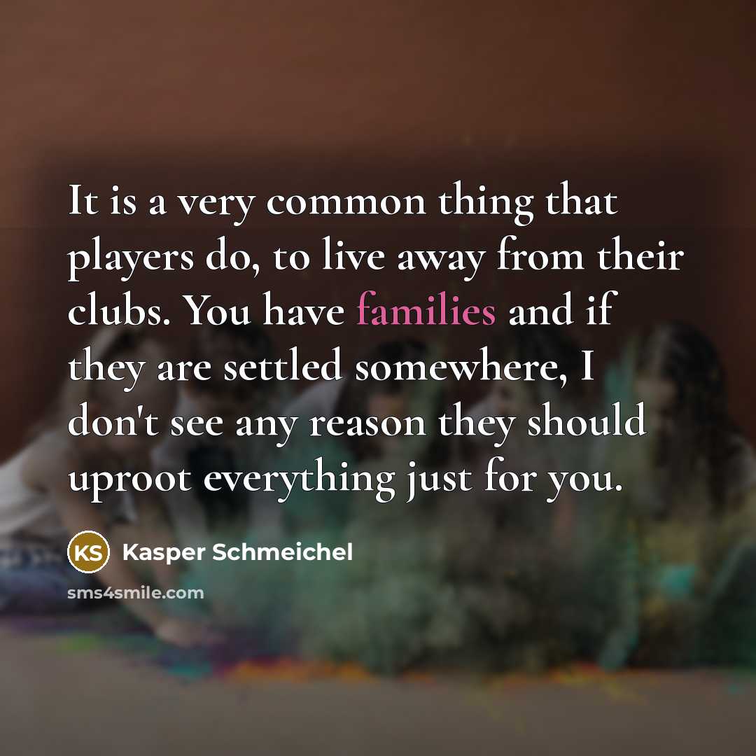 “It is a very common thing that players do, to live away from their clubs. You have families and if they are settled somewhere, I don't see any reason they should uproot everything just for you.” quote by Kasper Schmeichel