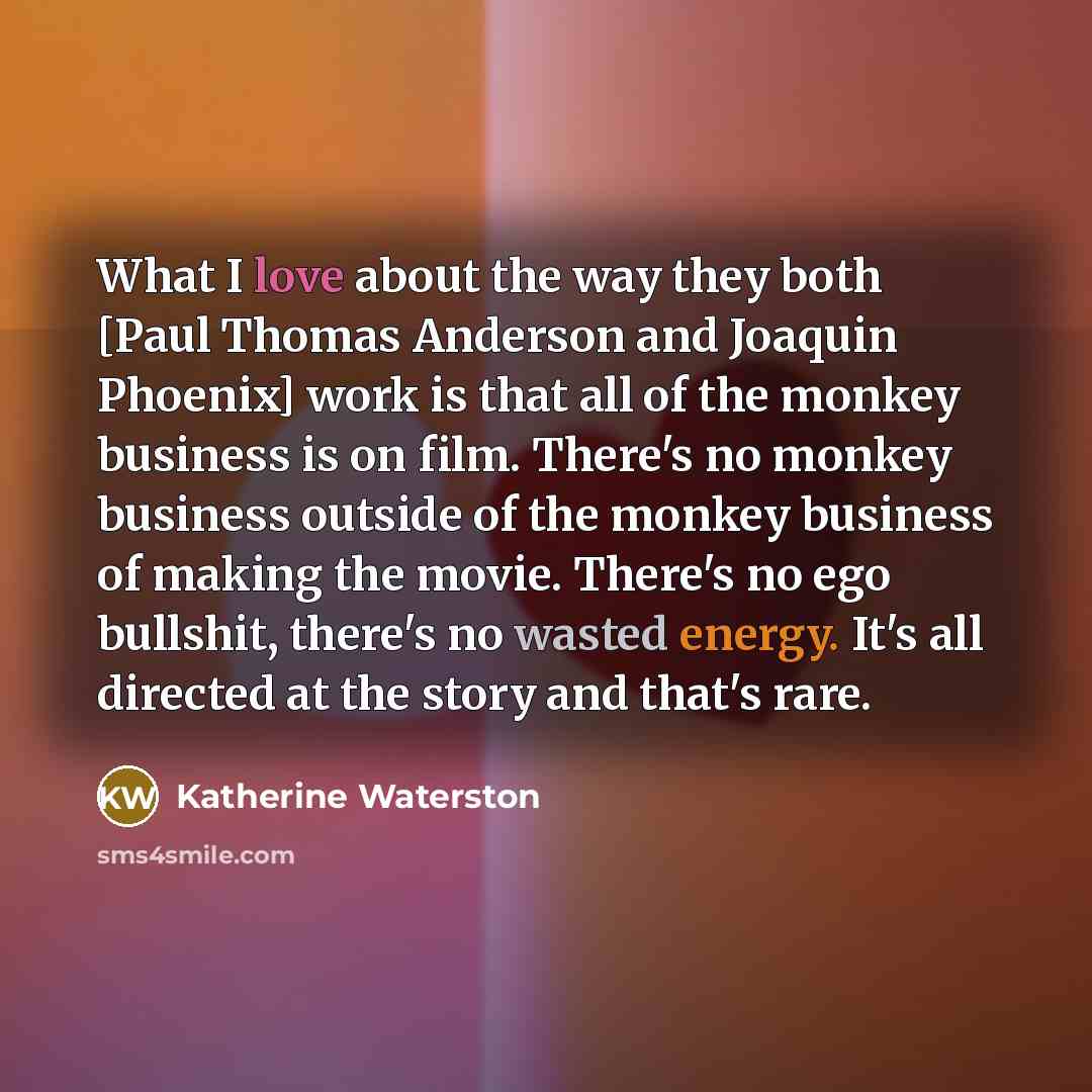 “What I love about the way they both [Paul Thomas Anderson and Joaquin Phoenix] work is that all of the monkey business is on film. There's no monkey business outside of the monkey business of making the movie. There's no ego bullshit, there's no wasted energy. It's all directed at the story and…” quote by Katherine Waterston