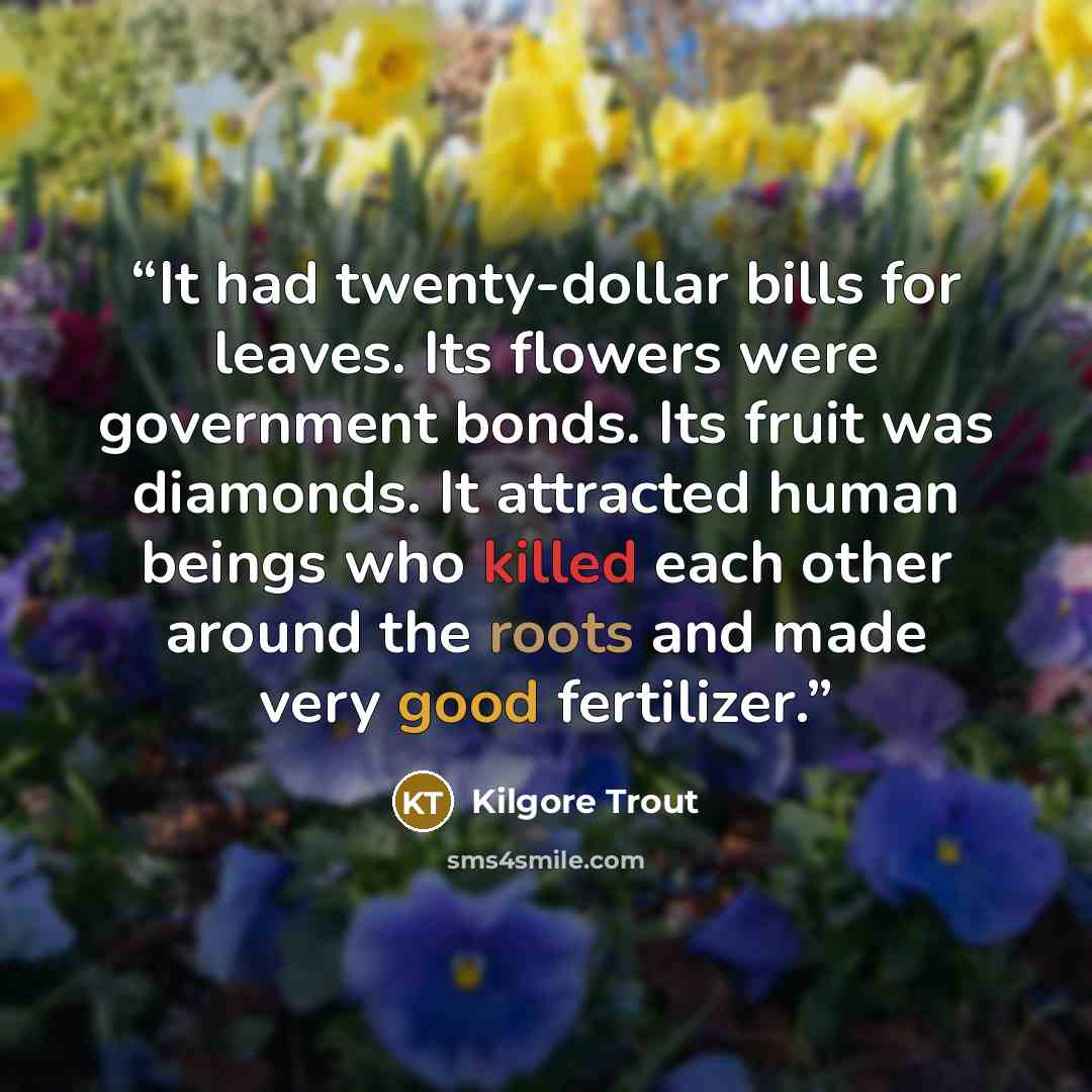 “It had twenty-dollar bills for leaves. Its flowers were government bonds. Its fruit was diamonds. It attracted human beings who killed each other around the roots and made very good fertilizer.” quote by Kilgore Trout