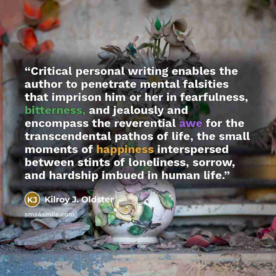 “Critical personal writing enables the author to penetrate mental falsities that imprison him or her in fearfulness, bitterness, and jealously and encompass the reverential awe for the transcendental pathos of life, the small moments of happiness interspersed between stints of loneliness, sorrow…” quote by Kilroy J. Oldster