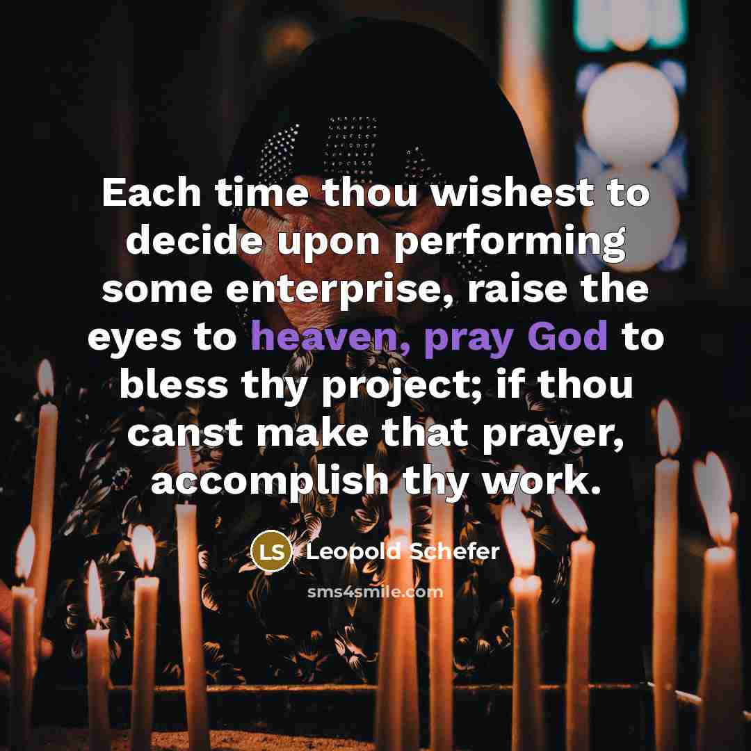 “Each time thou wishest to decide upon performing some enterprise, raise the eyes to heaven, pray God to bless thy project; if thou canst make that prayer, accomplish thy work.” quote by Leopold Schefer