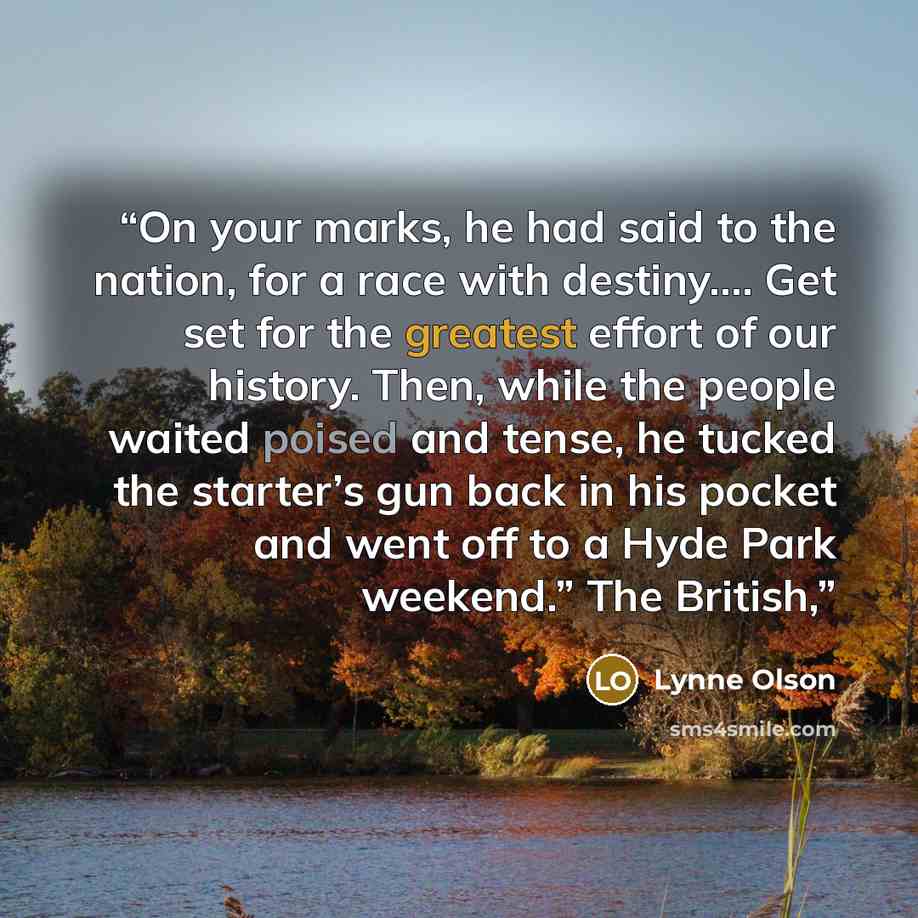 “On your marks, he had said to the nation, for a race with destiny.… Get set for the greatest effort of our history. Then, while the people waited poised and tense, he tucked the starter’s gun back in his pocket and went off to a Hyde Park weekend.” The British,” quote by Lynne Olson