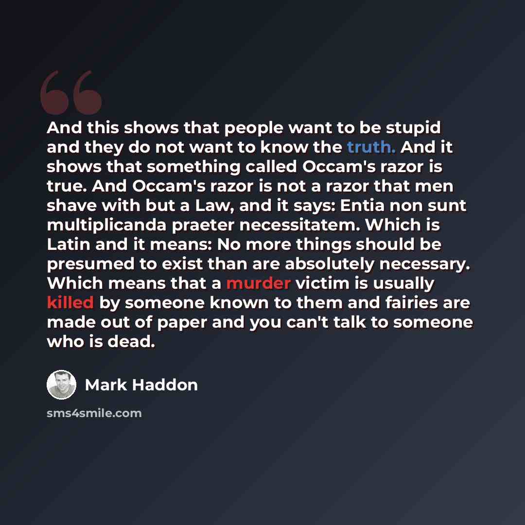 “And this shows that people want to be stupid and they do not want to know the truth. And it shows that something called Occam's razor is true. And Occam's razor is not a razor that men shave with but a Law, and it says: Entia non sunt multiplicanda praeter necessitatem. Which is Latin and it…” quote by Mark Haddon
