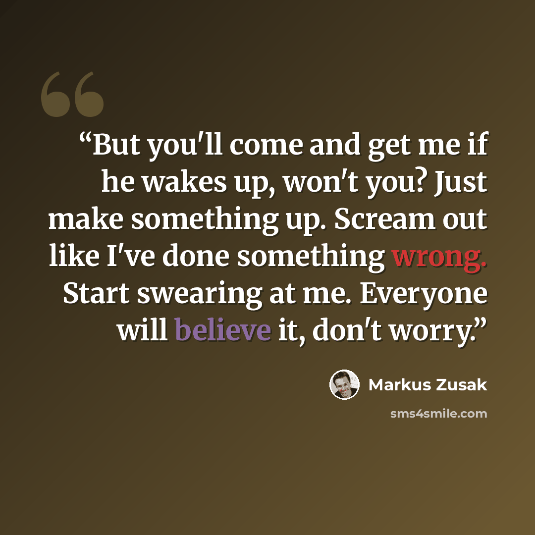 “But you'll come and get me if he wakes up, won't you? Just make something up. Scream out like I've done something wrong. Start swearing at me. Everyone will believe it, don't worry.” quote by Markus Zusak