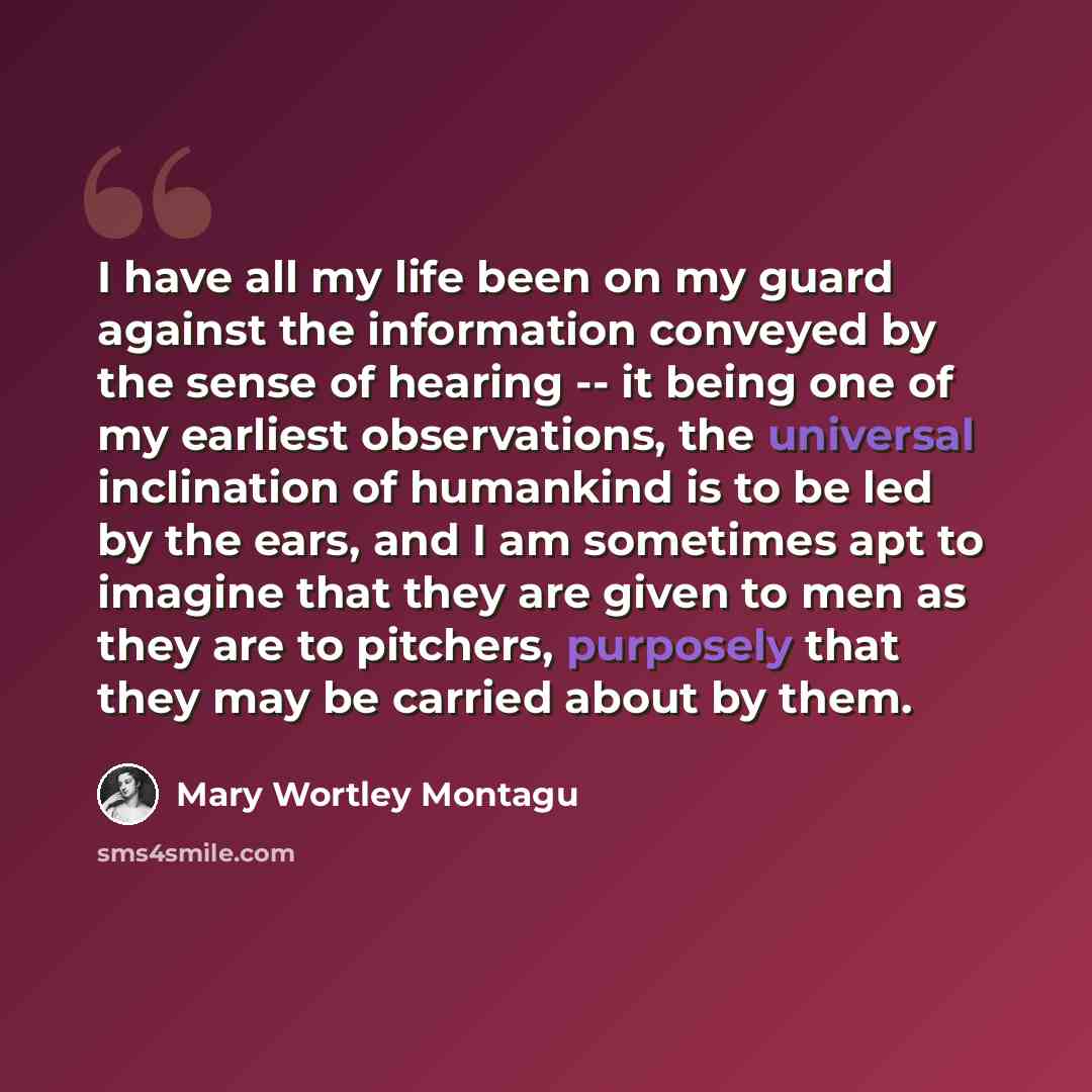 “I have all my life been on my guard against the information conveyed by the sense of hearing -- it being one of my earliest observations, the universal inclination of humankind is to be led by the ears, and I am sometimes apt to imagine that they are given to men as they are to pitchers, purposely…” quote by Mary Wortley Montagu