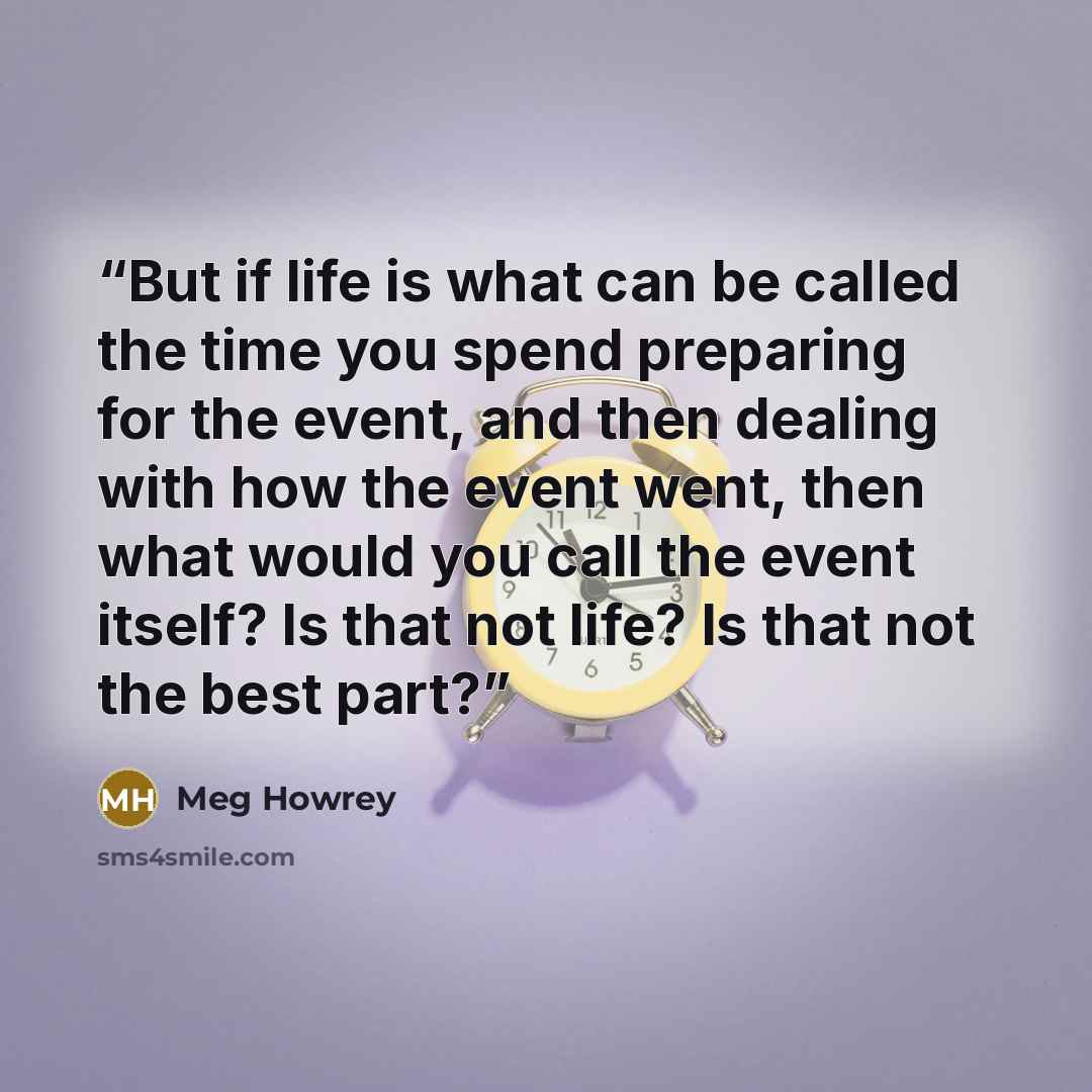 “But if life is what can be called the time you spend preparing for the event, and then dealing with how the event went, then what would you call the event itself? Is that not life? Is that not the best part?” quote by Meg Howrey