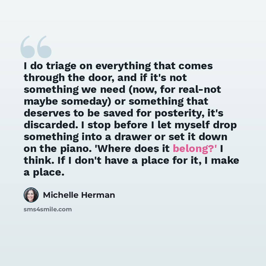 “I do triage on everything that comes through the door, and if it's not something we need (now, for real-not maybe someday) or something that deserves to be saved for posterity, it's discarded. I stop before I let myself drop something into a drawer or set it down on the piano. 'Where does it…” quote by Michelle Herman