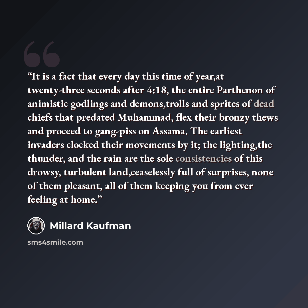 “It is a fact that every day this time of year,at twenty-three seconds after 4:18, the entire Parthenon of animistic godlings and demons,trolls and sprites of dead chiefs that predated Muhammad, flex their bronzy thews and proceed to gang-piss on Assama. The earliest invaders clocked their…” quote by Millard Kaufman