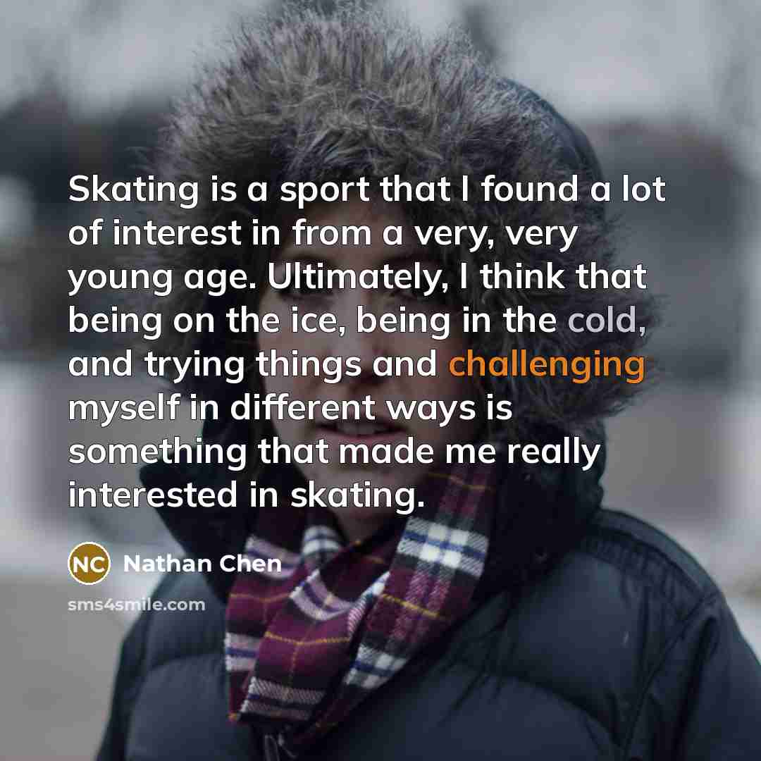 “Skating is a sport that I found a lot of interest in from a very, very young age. Ultimately, I think that being on the ice, being in the cold, and trying things and challenging myself in different ways is something that made me really interested in skating.” quote by Nathan Chen