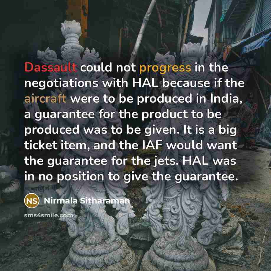 “Dassault could not progress in the negotiations with HAL because if the aircraft were to be produced in India, a guarantee for the product to be produced was to be given. It is a big ticket item, and the IAF would want the guarantee for the jets. HAL was in no position to give the guarantee.” quote by Nirmala Sitharaman