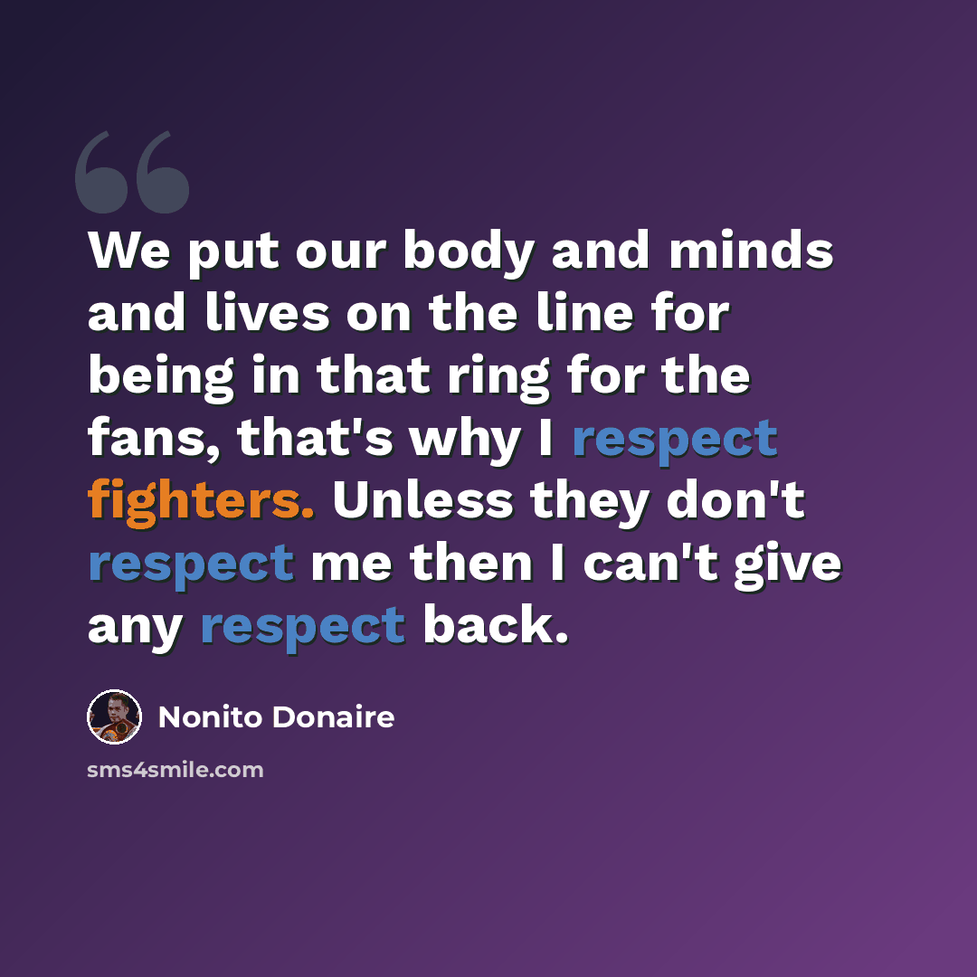 “We put our body and minds and lives on the line for being in that ring for the fans, that's why I respect fighters. Unless they don't respect me then I can't give any respect back.” quote by Nonito Donaire