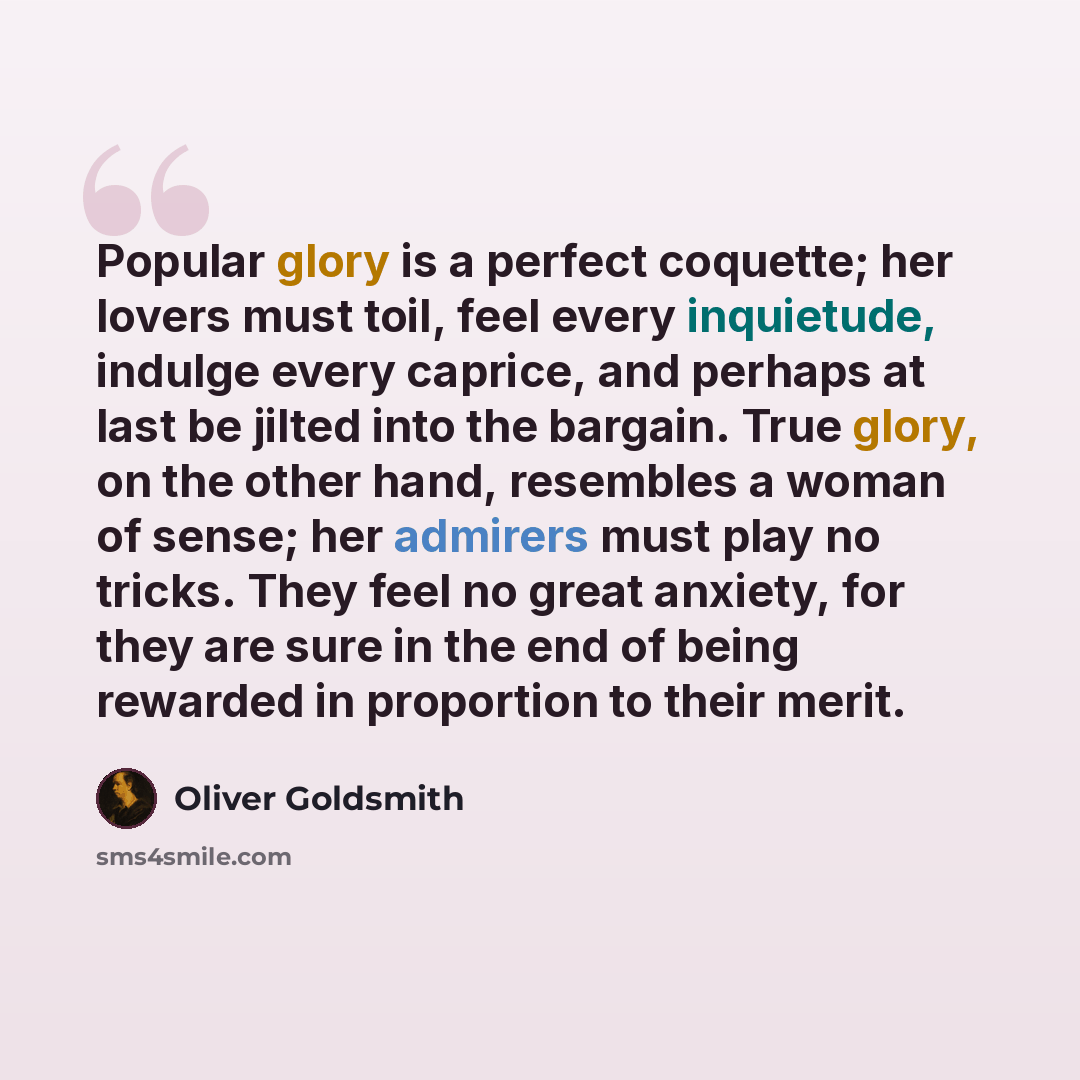“Popular glory is a perfect coquette; her lovers must toil, feel every inquietude, indulge every caprice, and perhaps at last be jilted into the bargain. True glory, on the other hand, resembles a woman of sense; her admirers must play no tricks. They feel no great anxiety, for they are sure in the…” quote by Oliver Goldsmith