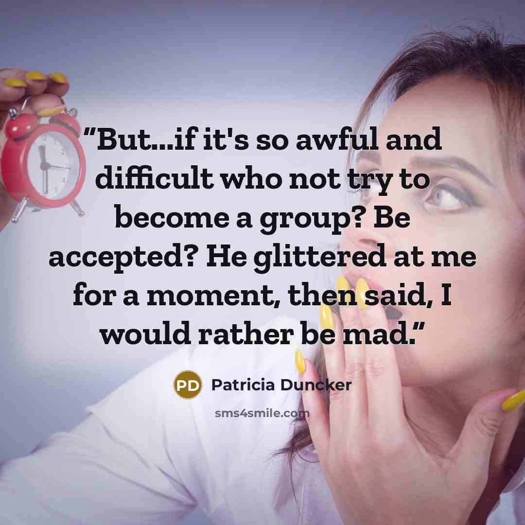 “But...if it's so awful and difficult who not try to become a group? Be accepted? He glittered at me for a moment, then said, I would rather be mad.” quote by Patricia Duncker