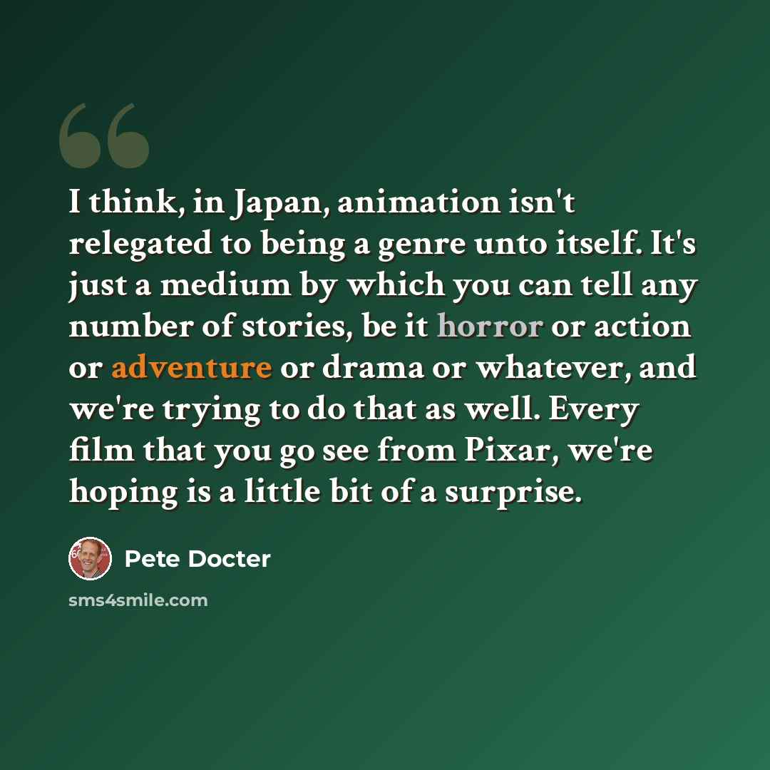 “I think, in Japan, animation isn't relegated to being a genre unto itself. It's just a medium by which you can tell any number of stories, be it horror or action or adventure or drama or whatever, and we're trying to do that as well. Every film that you go see from Pixar, we're hoping is a little…” quote by Pete Docter