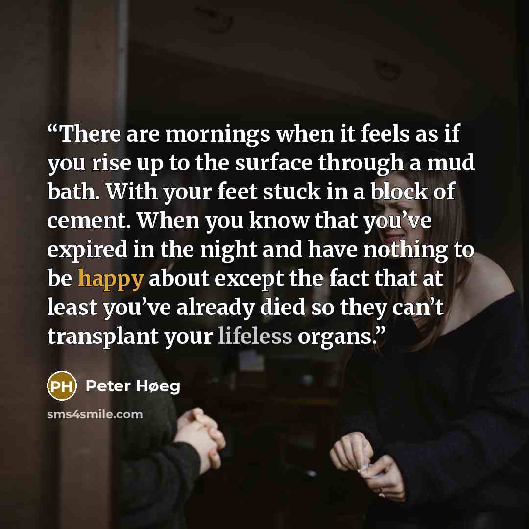 “There are mornings when it feels as if you rise up to the surface through a mud bath. With your feet stuck in a block of cement. When you know that you’ve expired in the night and have nothing to be happy about except the fact that at least you’ve already died so they can’t transplant your…” quote by Peter Høeg