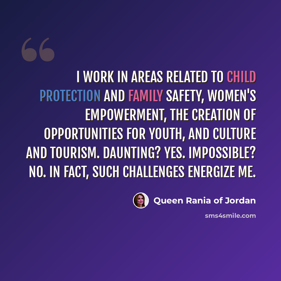 “I work in areas related to child protection and family safety, women's empowerment, the creation of opportunities for youth, and culture and tourism. Daunting? Yes. Impossible? No. In fact, such challenges energize me.” quote by Queen Rania of Jordan