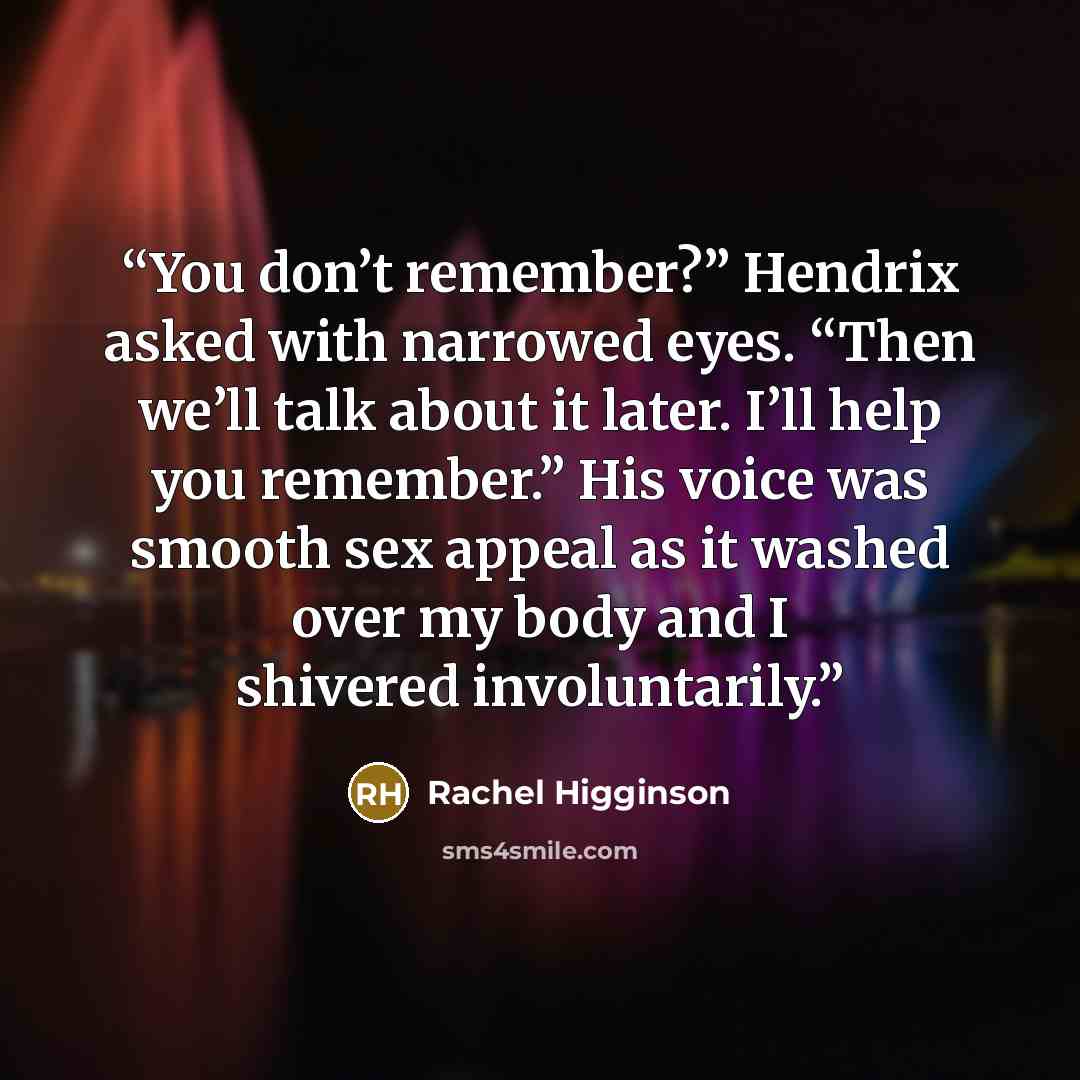 “You don’t remember?” Hendrix asked with narrowed eyes. “Then we’ll talk about it later. I’ll help you remember.” His voice was smooth sex appeal as it washed over my body and I shivered involuntarily.” quote by Rachel Higginson
