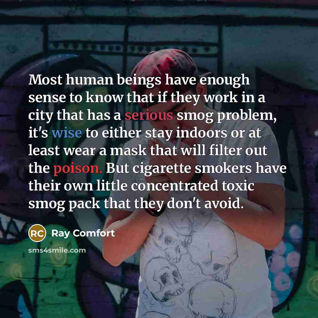 “Most human beings have enough sense to know that if they work in a city that has a serious smog problem, it's wise to either stay indoors or at least wear a mask that will filter out the poison. But cigarette smokers have their own little concentrated toxic smog pack that they don't avoid.” quote by Ray Comfort