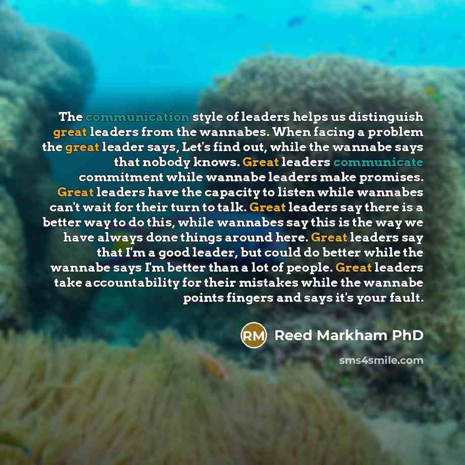 “The communication style of leaders helps us distinguish great leaders from the wannabes. When facing a problem the great leader says, Let's find out, while the wannabe says that nobody knows. Great leaders communicate commitment while wannabe leaders make promises. Great leaders have the capacity…” quote by Reed Markham PhD