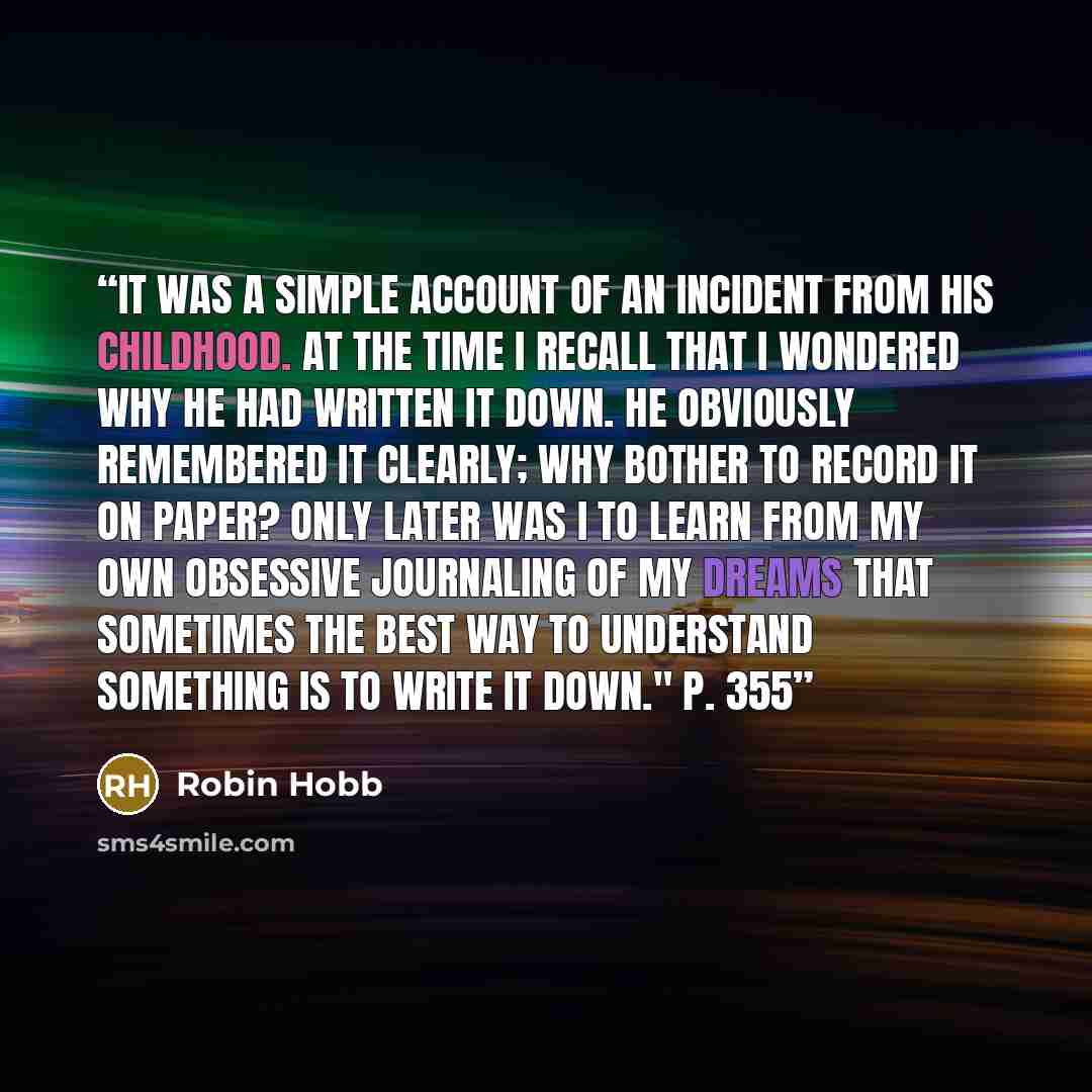 “It was a simple account of an incident from his childhood. At the time I recall that I wondered why he had written it down. He obviously remembered it clearly; why bother to record it on paper? Only later was I to learn from my own obsessive journaling of my dreams that sometimes the best way to…” quote by Robin Hobb