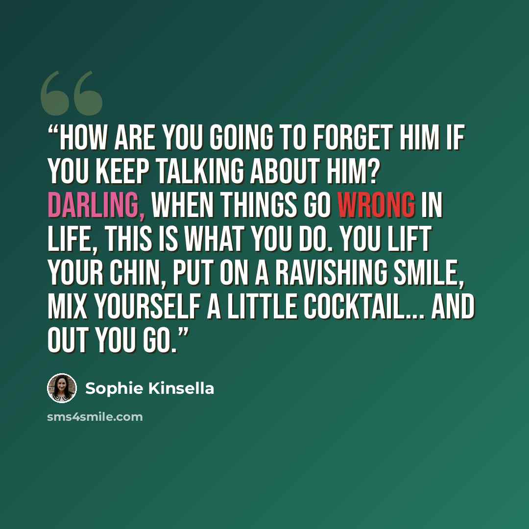 “How are you going to forget him if you keep talking about him? Darling, when things go wrong in life, this is what you do. You lift your chin, put on a ravishing smile, mix yourself a little cocktail... and out you go.” quote by Sophie Kinsella
