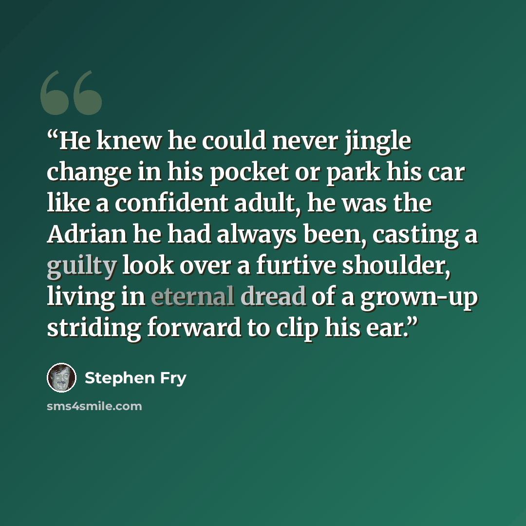 “He knew he could never jingle change in his pocket or park his car like a confident adult, he was the Adrian he had always been, casting a guilty look over a furtive shoulder, living in eternal dread of a grown-up striding forward to clip his ear.” quote by Stephen Fry