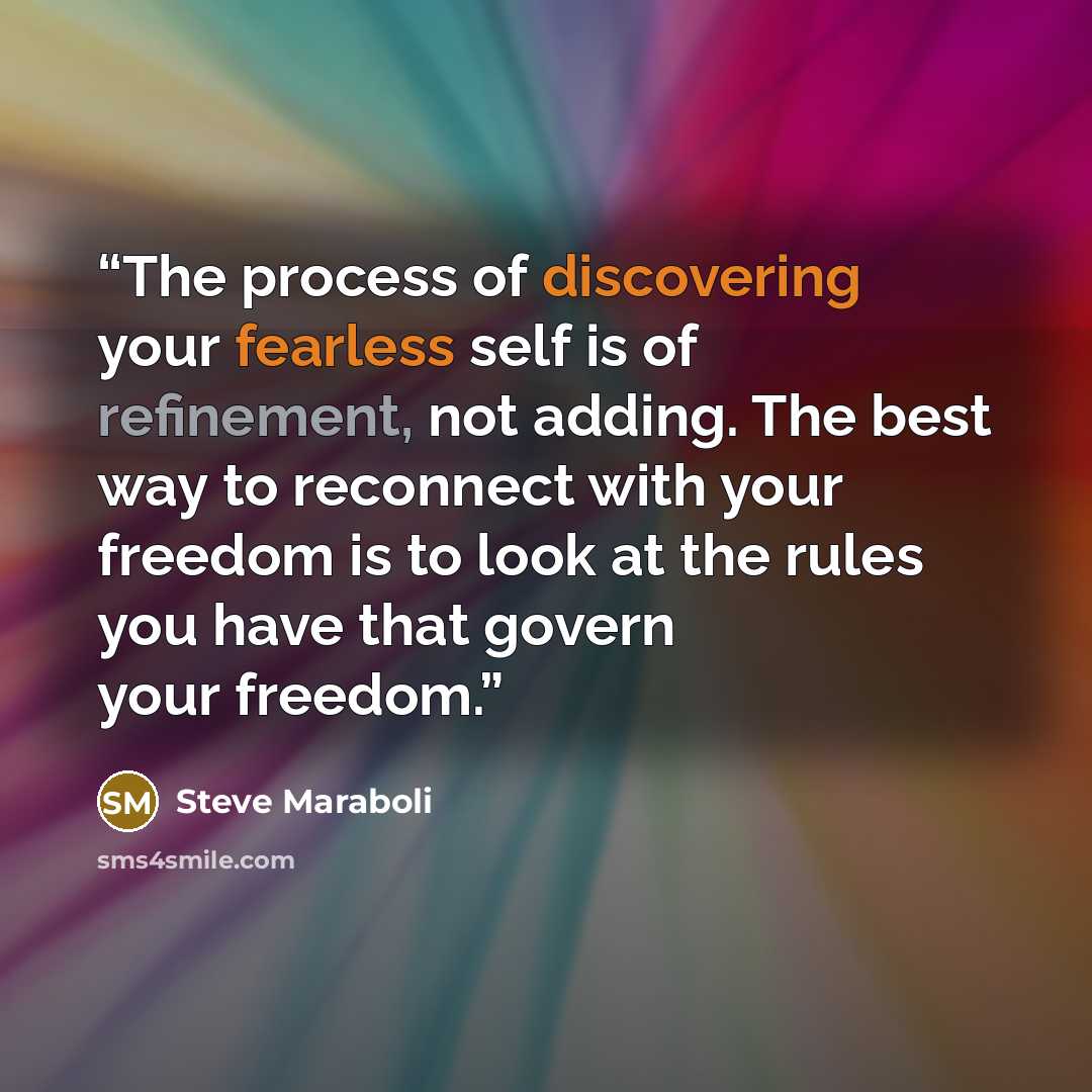 “The process of discovering your fearless self is of refinement, not adding. The best way to reconnect with your freedom is to look at the rules you have that govern your freedom.” quote by Steve Maraboli