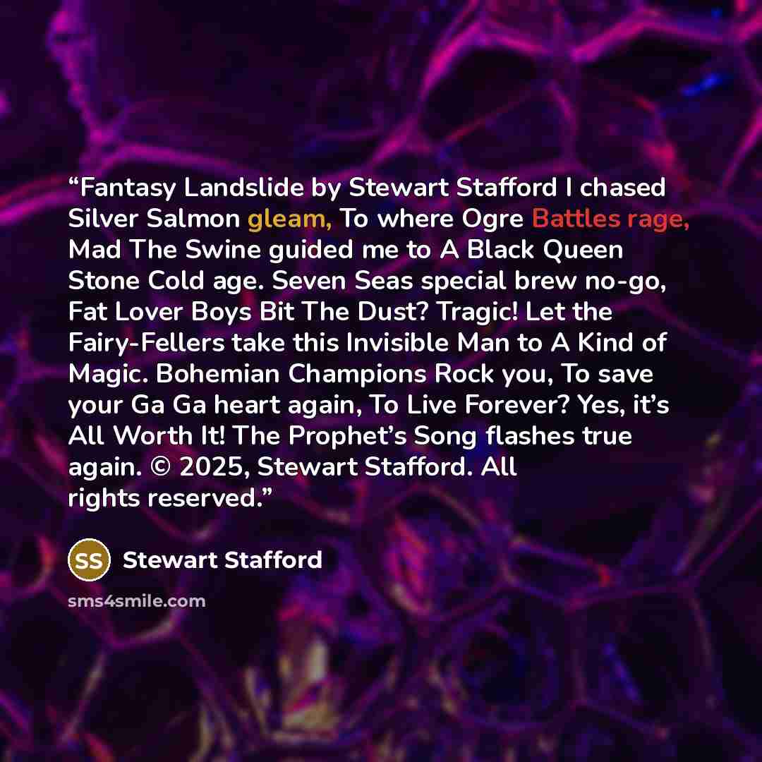 “Fantasy Landslide by Stewart Stafford I chased Silver Salmon gleam, To where Ogre Battles rage, Mad The Swine guided me to A Black Queen Stone Cold age. Seven Seas special brew no-go, Fat Lover Boys Bit The Dust? Tragic! Let the Fairy-Fellers take this Invisible Man to A Kind of Magic. Bohemian…” quote by Stewart Stafford